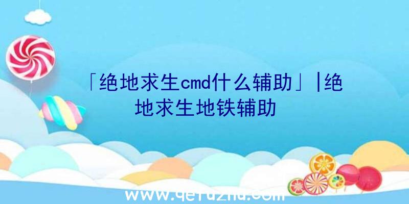 「绝地求生cmd什么辅助」|绝地求生地铁辅助